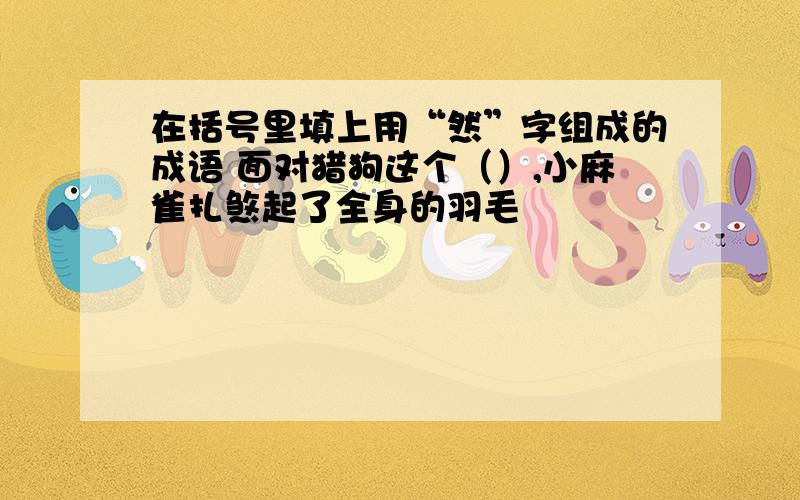 在括号里填上用“然”字组成的成语 面对猎狗这个（）,小麻雀扎煞起了全身的羽毛