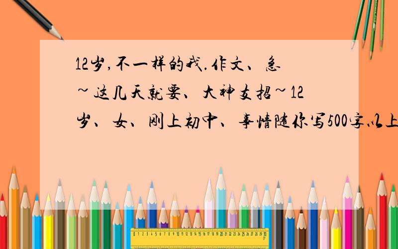 12岁,不一样的我.作文、急~这几天就要、大神支招~12岁、女、刚上初中、事情随你写500字以上.大神~~~~·支招~~~~这一天就要、