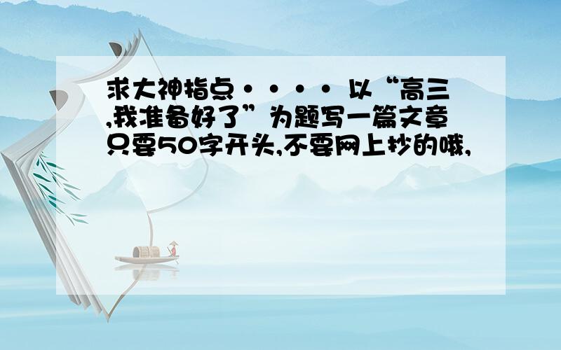 求大神指点···· 以“高三,我准备好了”为题写一篇文章只要50字开头,不要网上抄的哦,