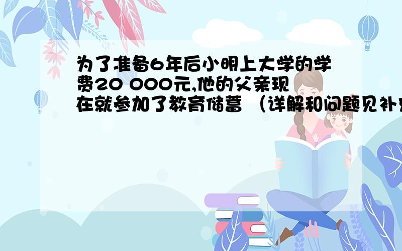 为了准备6年后小明上大学的学费20 000元,他的父亲现在就参加了教育储蓄 （详解和问题见补充）下面有三种储存方式:(1)直接存入一个6年期；(2)先存入一个三年期,3年后将本息和自动转存一个