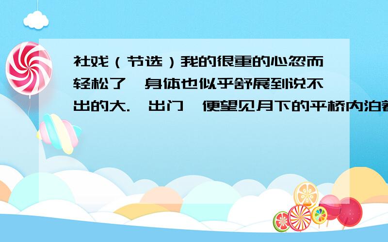 社戏（节选）我的很重的心忽而轻松了,身体也似乎舒展到说不出的大.一出门,便望见月下的平桥内泊着一只白篷的航船,大家跳下船,双喜拔前篙,阿发拔后篙,年幼的都陪我坐在舱中,较大的聚