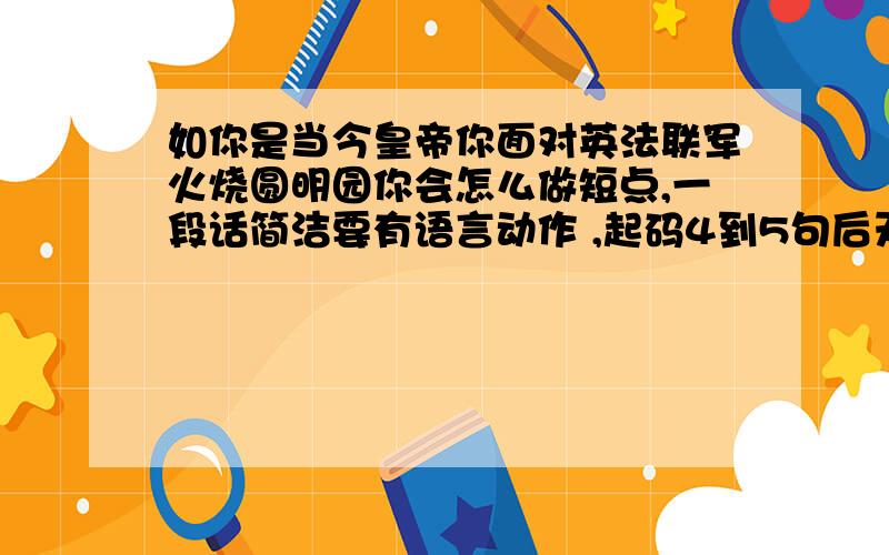 如你是当今皇帝你面对英法联军火烧圆明园你会怎么做短点,一段话简洁要有语言动作 ,起码4到5句后天就要用