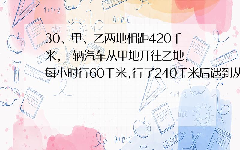 30、甲、乙两地相距420千米,一辆汽车从甲地开往乙地,每小时行60千米,行了240千米后遇到从乙地开来的另一辆汽车.如果从乙地开往甲地的汽车每小时行40千米,算一算,这两辆汽车是不是同时