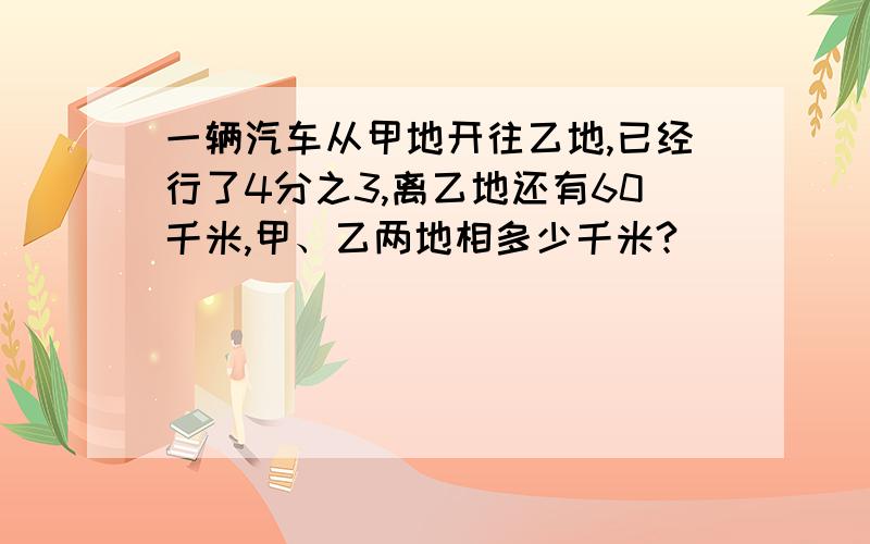 一辆汽车从甲地开往乙地,已经行了4分之3,离乙地还有60千米,甲、乙两地相多少千米?