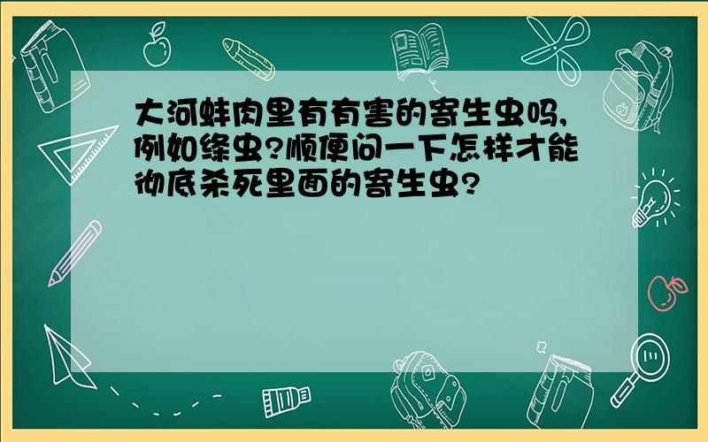 大河蚌肉里有有害的寄生虫吗,例如绦虫?顺便问一下怎样才能彻底杀死里面的寄生虫?