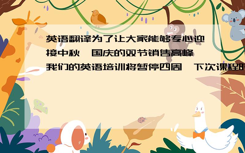 英语翻译为了让大家能够专心迎接中秋、国庆的双节销售高峰,我们的英语培训将暂停四周,下次课程时间