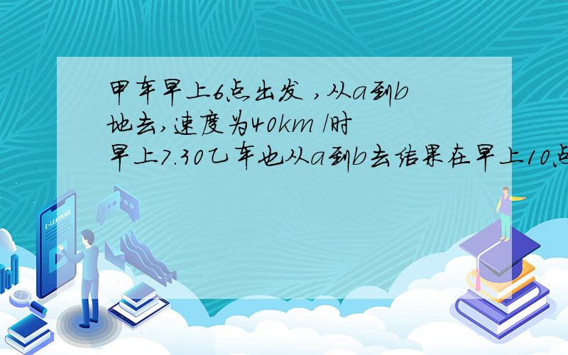 甲车早上6点出发 ,从a到b地去,速度为40km /时 早上7.30乙车也从a到b去结果在早上10点追上甲车,