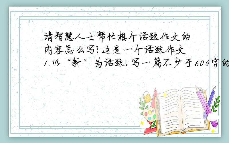 请智慧人士帮忙想个话题作文的内容怎么写?这是一个话题作文1.以“新”为话题,写一篇不少于600字的记叙文2.从深处挖掘主题,不低幼化,不庸俗化.（注明一下,本人初三了- ）本人实在想不出