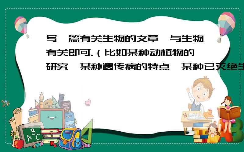 写一篇有关生物的文章,与生物有关即可.（比如某种动植物的研究,某种遗传病的特点,某种已灭绝生物的研究,甚至可以去试着去推翻达尔文的进化论,发表自己的看法）.PS:800字左右；材料的收