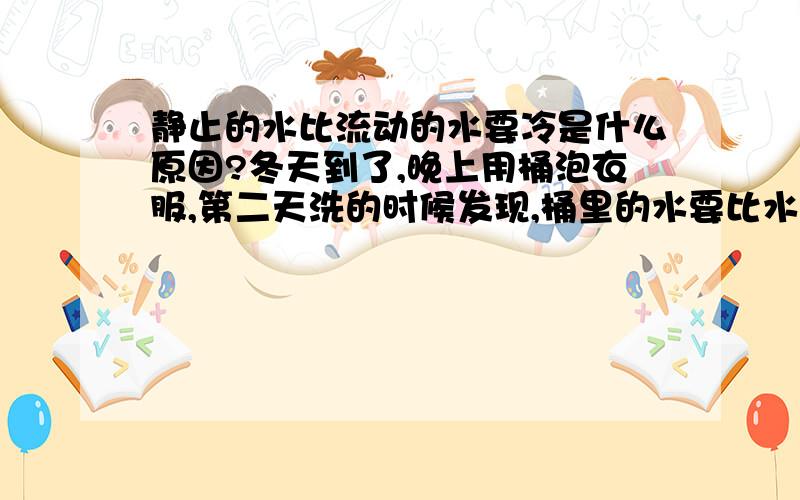 静止的水比流动的水要冷是什么原因?冬天到了,晚上用桶泡衣服,第二天洗的时候发现,桶里的水要比水龙头的水冰冷许多,是什么原因啊.并没有到结冰的程度.气温是10度以下0度以上的