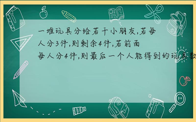 一堆玩具分给若干小朋友,若每人分3件,则剩余4件,若前面每人分4件,则最后一个人能得到的玩具数最多3件求至少多少个小朋友