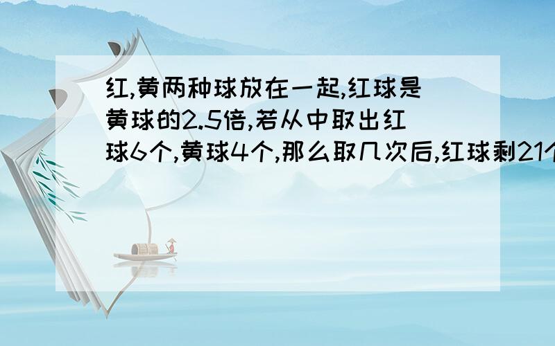 红,黄两种球放在一起,红球是黄球的2.5倍,若从中取出红球6个,黄球4个,那么取几次后,红球剩21个,黄球剩2个