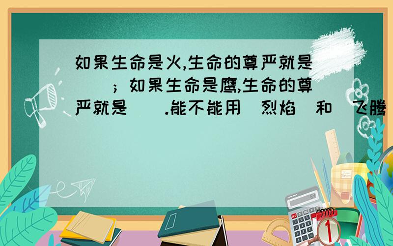 如果生命是火,生命的尊严就是（）；如果生命是鹰,生命的尊严就是（）.能不能用(烈焰)和(飞腾)在括号里能不能用(烈焰)和(飞腾)呢?