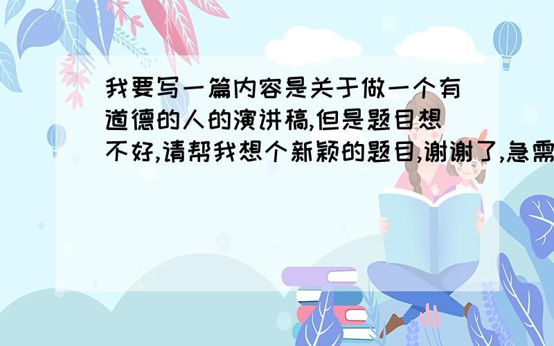 我要写一篇内容是关于做一个有道德的人的演讲稿,但是题目想不好,请帮我想个新颖的题目,谢谢了,急需,中午就要要了!帮学生想个题目,不要这么成熟的