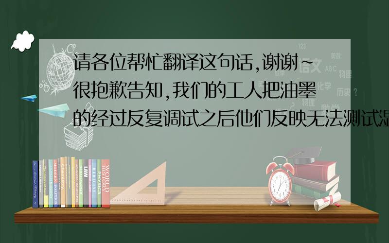 请各位帮忙翻译这句话,谢谢～很抱歉告知,我们的工人把油墨的经过反复调试之后他们反映无法测试湿度指标,所以对调配后的油墨质量不放心.而且你们当地的气温/湿度每天都不一样,因此我