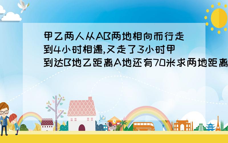 甲乙两人从AB两地相向而行走到4小时相遇,又走了3小时甲到达B地乙距离A地还有70米求两地距离是多少千米？不可设二元一次方程）