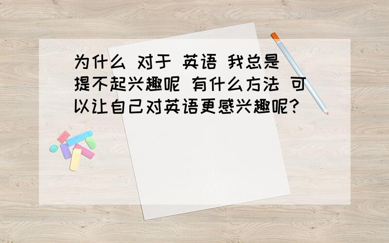 为什么 对于 英语 我总是 提不起兴趣呢 有什么方法 可以让自己对英语更感兴趣呢?