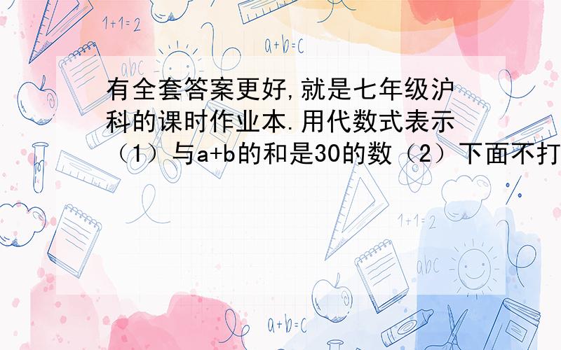 有全套答案更好,就是七年级沪科的课时作业本.用代数式表示（1）与a+b的和是30的数（2）下面不打了与5b的差是a的数与3X+4的积是15的数与X+Y的商是A+B的数4被整除商m的被4除商m余3的数然后还