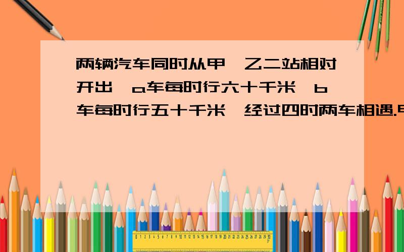 两辆汽车同时从甲,乙二站相对开出,a车每时行六十千米,b车每时行五十千米,经过四时两车相遇.甲乙两站相距多少千米.