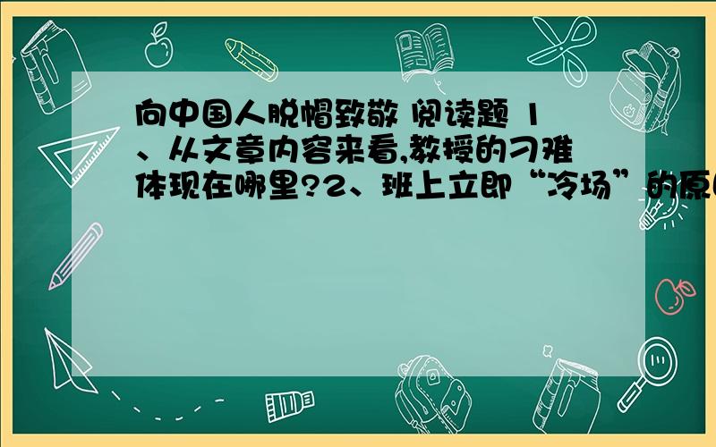 向中国人脱帽致敬 阅读题 1、从文章内容来看,教授的刁难体现在哪里?2、班上立即“冷场”的原因是?3、当我说“只有一个中国”后,同学们一起看台湾的同学的原因是?4、“我”“牙根儿发