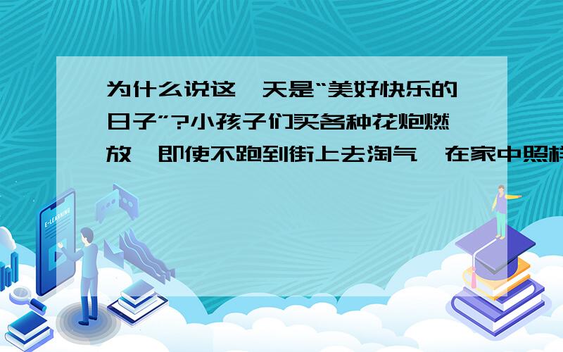 为什么说这一天是“美好快乐的日子”?小孩子们买各种花炮燃放,即使不跑到街上去淘气,在家中照样能有声有光地玩耍.家中也有灯：走马灯、宫灯、各形各色的纸灯,还有纱灯,里面有小铃,到