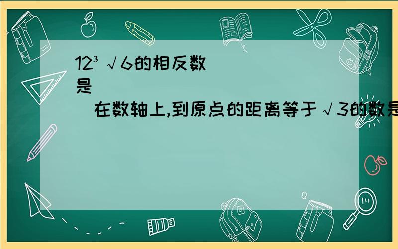 12³√6的相反数是______________在数轴上,到原点的距离等于√3的数是______________