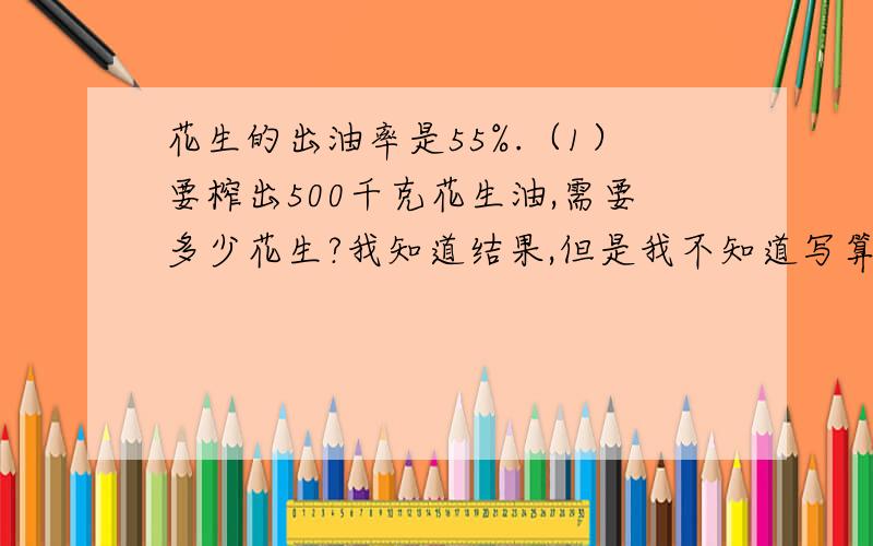 花生的出油率是55%.（1）要榨出500千克花生油,需要多少花生?我知道结果,但是我不知道写算式