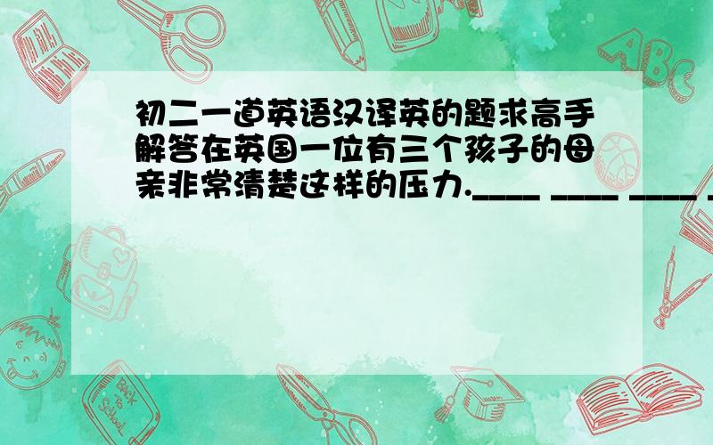 初二一道英语汉译英的题求高手解答在英国一位有三个孩子的母亲非常清楚这样的压力.____ ____ ____ ____ in England knows all about such pressure.