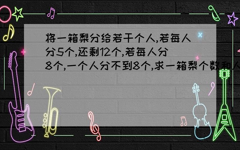 将一箱梨分给若干个人,若每人分5个,还剩12个,若每人分8个,一个人分不到8个,求一箱梨个数和人数?