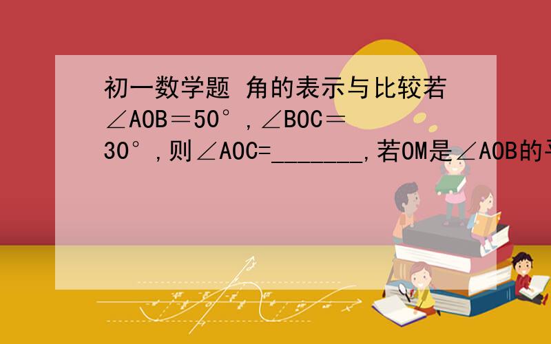 初一数学题 角的表示与比较若∠AOB＝50°,∠BOC＝30°,则∠AOC=_______,若OM是∠AOB的平分线,则∠MON=___________点O没有限制