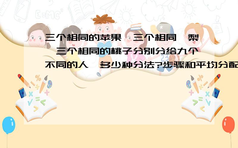 三个相同的苹果,三个相同旳梨,三个相同的桃子分别分给九个不同的人,多少种分法?步骤和平均分配都说清楚