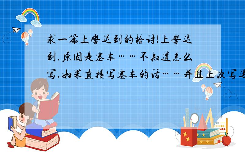 求一篇上学迟到的检讨!上学迟到.原因是塞车……不知道怎么写,如果直接写塞车的话……并且上次写过一次了,上次检讨好保证早起床,以后不迟到额,怎么办我已经提早了半小时,可是塞了40分