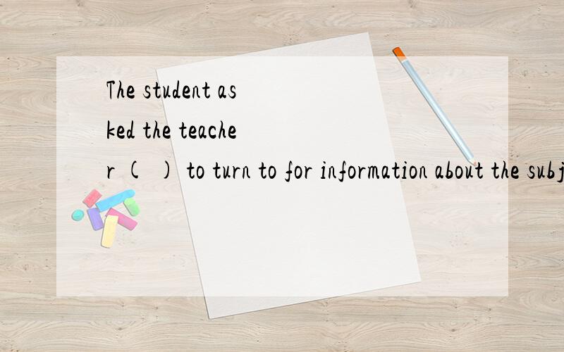 The student asked the teacher ( ) to turn to for information about the subject and the teacher told him he could use the Internet.A.WHO B.WHERE C.WHAT D.HOW为什么不能选D