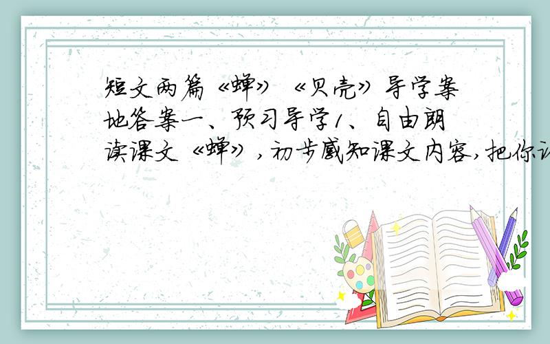 短文两篇《蝉》《贝壳》导学案地答案一、预习导学1、自由朗读课文《蝉》,初步感知课文内容,把你认为重点的句子画下来,反复朗读.2、字词学习：给加点字注音,并解释这个词收敛（ ） 聒