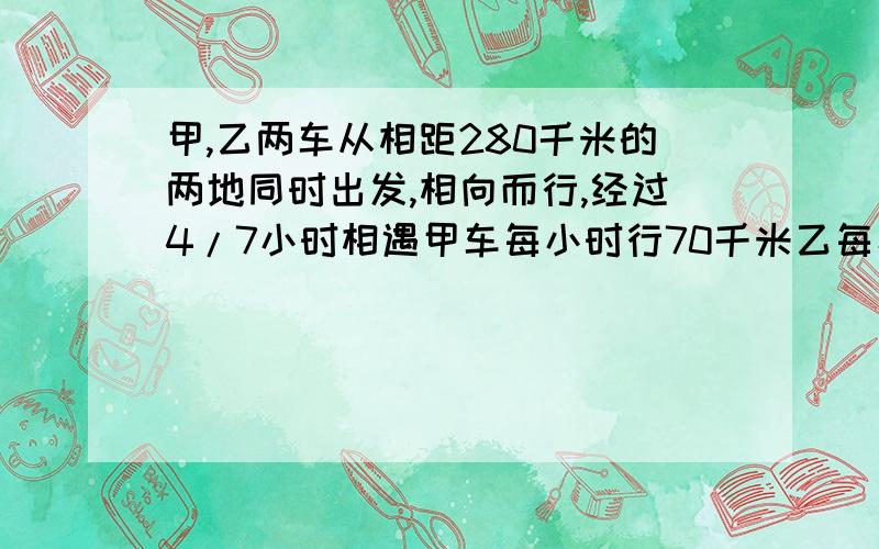 甲,乙两车从相距280千米的两地同时出发,相向而行,经过4/7小时相遇甲车每小时行70千米乙每小时行多少千多少千米？