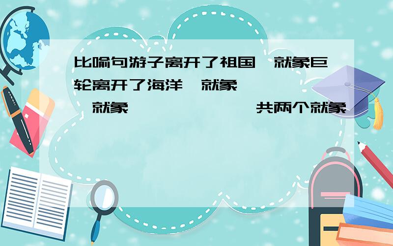 比喻句游子离开了祖国,就象巨轮离开了海洋,就象``````就象``````一共两个就象