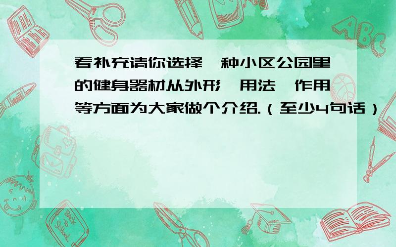 看补充请你选择一种小区公园里的健身器材从外形、用法、作用等方面为大家做个介绍.（至少4句话）