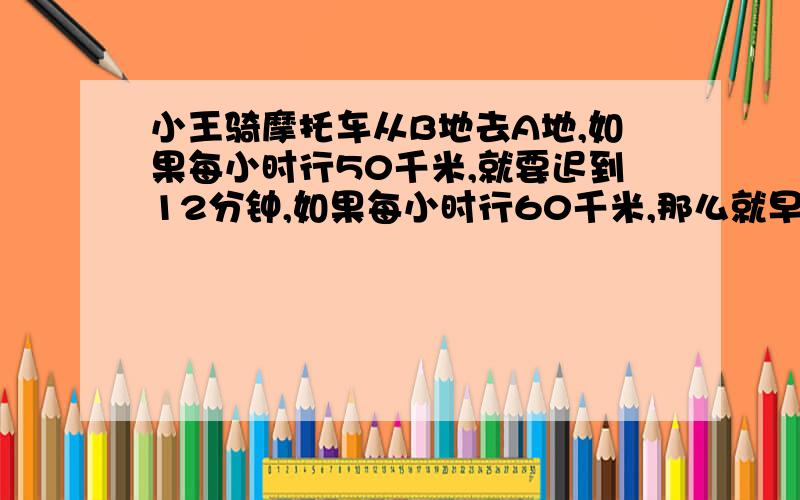 小王骑摩托车从B地去A地,如果每小时行50千米,就要迟到12分钟,如果每小时行60千米,那么就早到1小时,AB两地距离