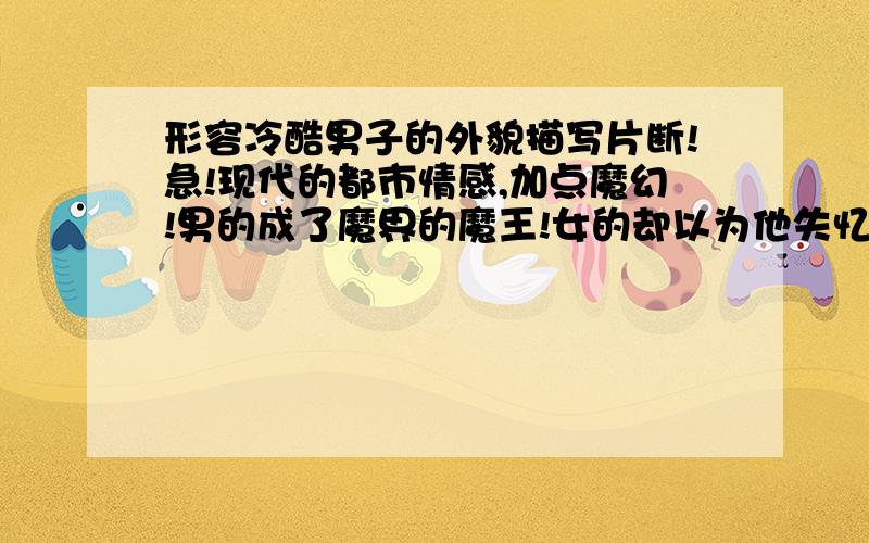 形容冷酷男子的外貌描写片断!急!现代的都市情感,加点魔幻!男的成了魔界的魔王!女的却以为他失忆!男的必须冷酷,杀人不眨眼,他的眼神足以让人退避三舍!记住哦!帮帮我,谁写的好,我加分哦!