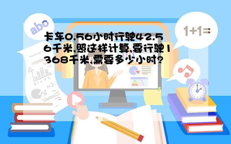 卡车0.56小时行驶42.56千米,照这样计算,要行驶1368千米,需要多少小时?