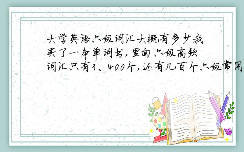 大学英语六级词汇大概有多少我买了一本单词书,里面六级高频词汇只有3、400个,还有几百个六级常用的四级单词,那大概6000多个单词要求,就有很多都是四级的咯?我是想问6000个六级单词里,是