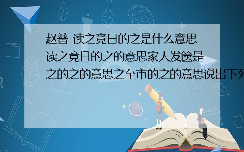 赵普 读之竟日的之是什么意思读之竟日的之的意思家人发箧是之的之的意思之至市的之的意思说出下列句子的特殊性太祖常劝以读书（ ）读之竟日（ ）普明日复奏其人,亦不用（ )碎裂奏牍