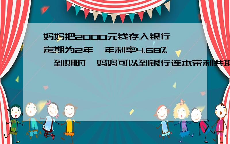 妈妈把2000元钱存入银行,定期为2年,年利率4.68%,到期时,妈妈可以到银行连本带利共取得( )【不计利息税】