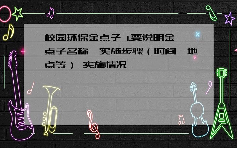 校园环保金点子 1.要说明金点子名称、实施步骤（时间、地点等） 实施情况