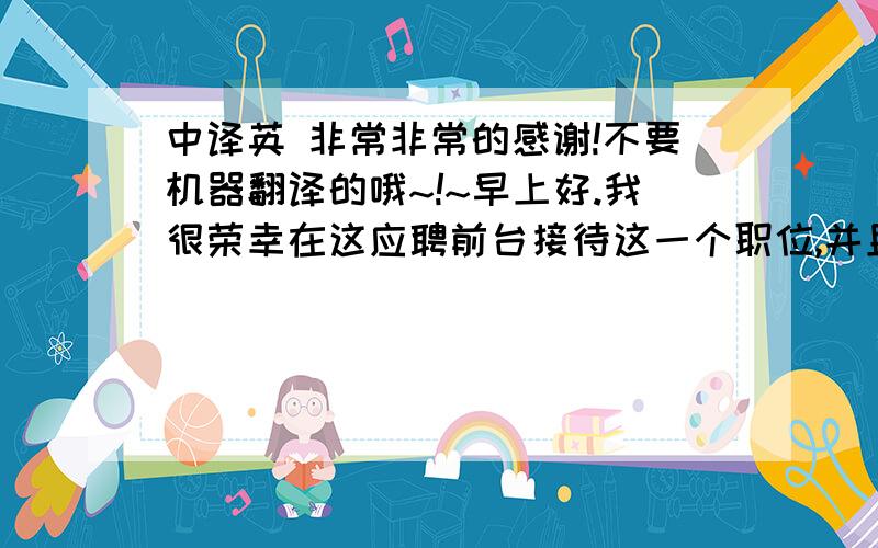 中译英 非常非常的感谢!不要机器翻译的哦~!~早上好.我很荣幸在这应聘前台接待这一个职位,并且很感谢贵酒店给我提供这次面试的机会.我的名字是XXX.我是一个性格开朗,诚实和热心的男孩.