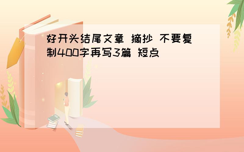 好开头结尾文章 摘抄 不要复制400字再写3篇 短点