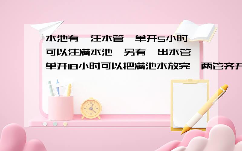 水池有一注水管,单开5小时,可以注满水池,另有一出水管,单开18小时可以把满池水放完,两管齐开,注满水池所用时间是多少?