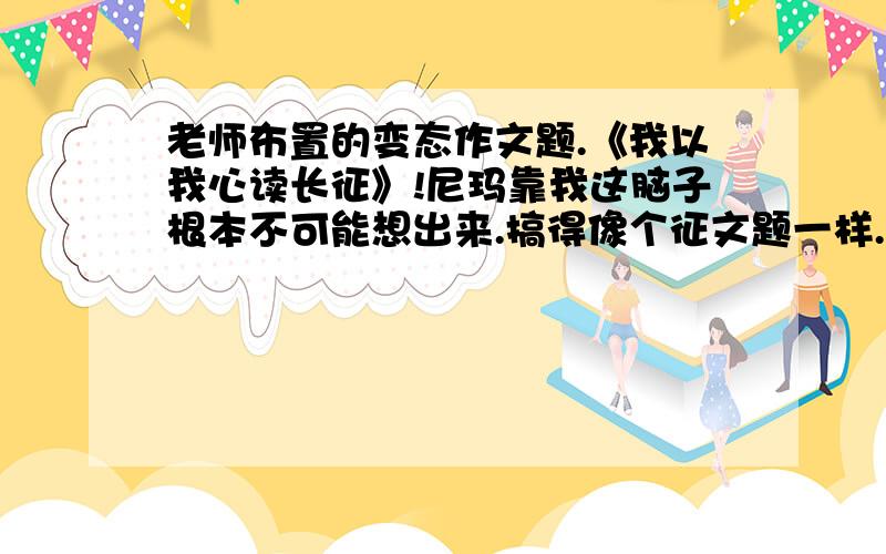 老师布置的变态作文题.《我以我心读长征》!尼玛靠我这脑子根本不可能想出来.搞得像个征文题一样.下周二交,