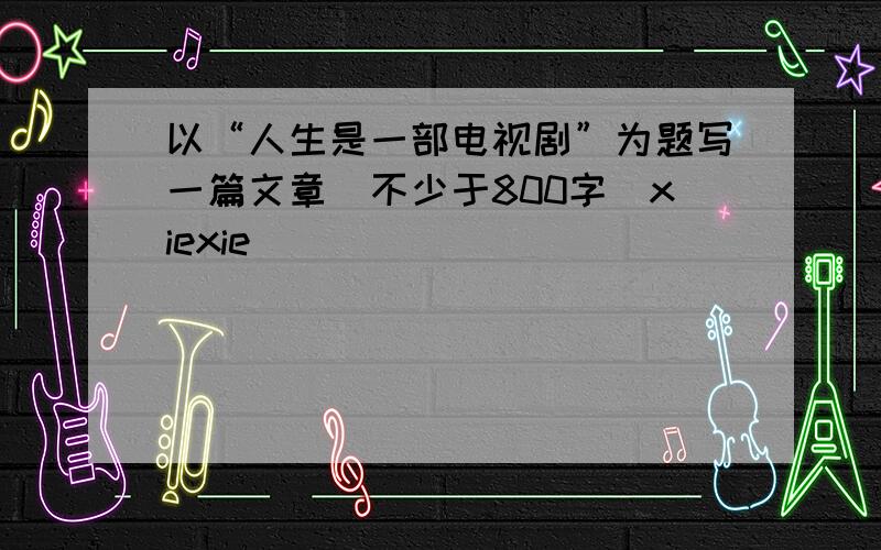 以“人生是一部电视剧”为题写一篇文章（不少于800字）xiexie