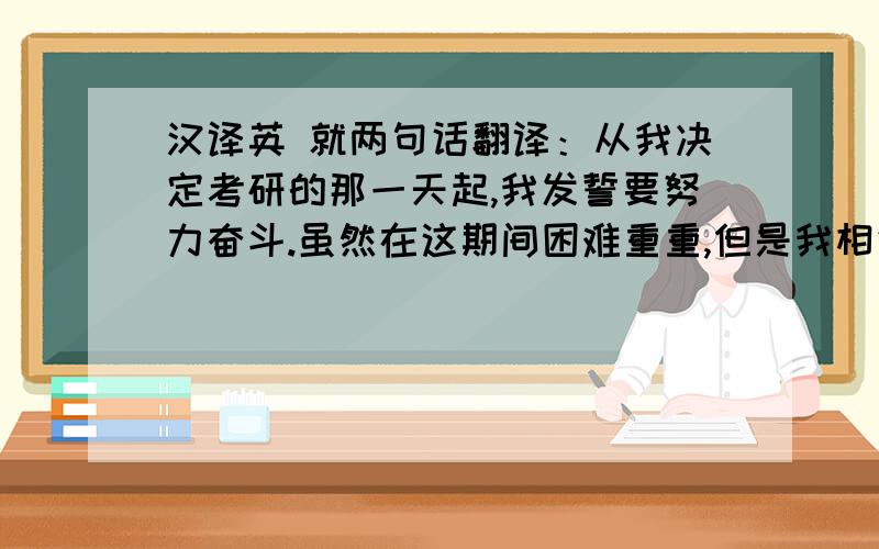 汉译英 就两句话翻译：从我决定考研的那一天起,我发誓要努力奋斗.虽然在这期间困难重重,但是我相信由于我的坚持不懈,一定会走向成功!尽量翻译得书面化一点 ··多使用些高级词汇